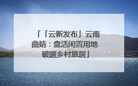 「云新发布」云南曲靖：盘活闲置用地 破题乡村旅居