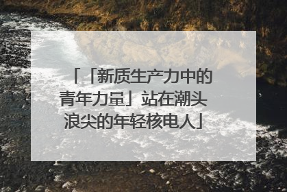 「新质生产力中的青年力量」站在潮头浪尖的年轻核电人