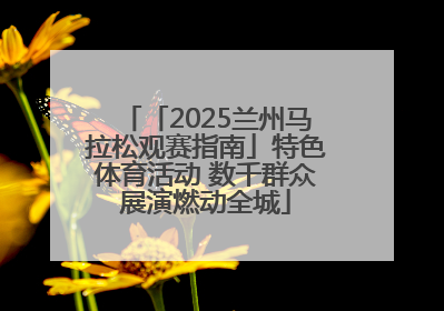 「2025兰州马拉松观赛指南」特色体育活动 数千群众展演燃动全城
