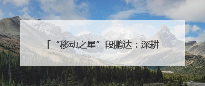 “移动之星”段鹏达：深耕“小网格” 发挥大价值