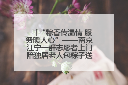 “粽香传温情 服务暖人心”——南京江宁一群志愿者上门陪独居老人包粽子送去节日的欢乐