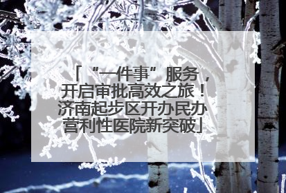 “一件事”服务，开启审批高效之旅！济南起步区开办民办营利性医院新突破