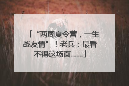 “两周夏令营，一生战友情”！老兵：最看不得这场面……