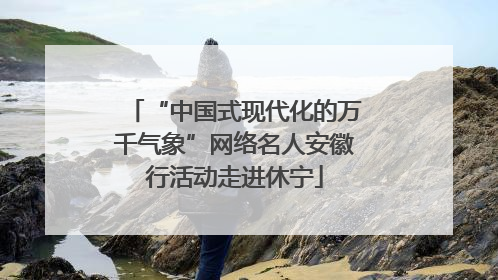 “中国式现代化的万千气象”网络名人安徽行活动走进休宁