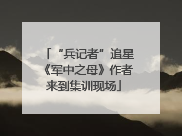 “兵记者”追星《军中之母》作者来到集训现场