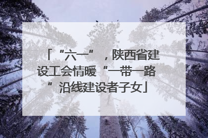 “六一”，陕西省建设工会情暖“一带一路”沿线建设者子女