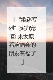 “歌迷专列”实力宠粉 来太原看演唱会的朋友有福了