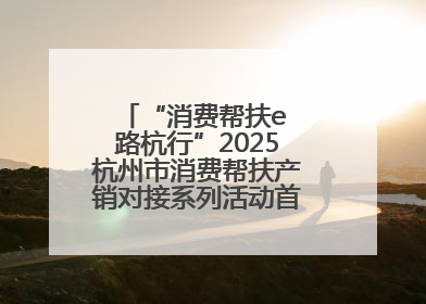 “消费帮扶e 路杭行”2025杭州市消费帮扶产销对接系列活动首场活动圆满收官
