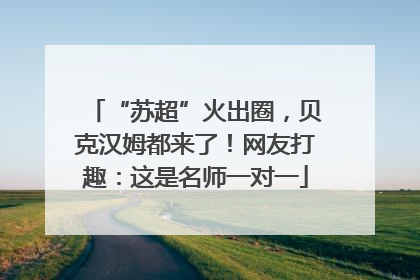 “苏超”火出圈，贝克汉姆都来了！网友打趣：这是名师一对一