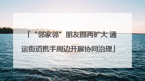 “邻家邻”朋友圈再扩大 通运街道携手周边开展协同治理