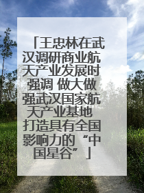 王忠林在武汉调研商业航天产业发展时强调 做大做强武汉国家航天产业基地 打造具有全国影响力的“中国星谷”