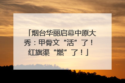 烟台华丽启幕中原大秀：甲骨文“活”了！红旗渠“燃”了！
