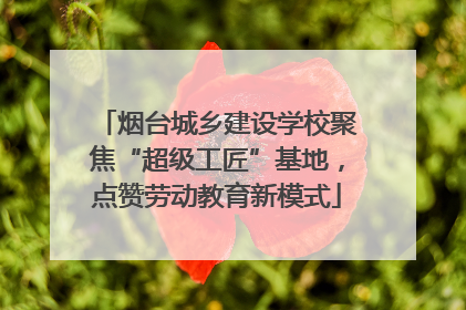 烟台城乡建设学校聚焦“超级工匠”基地，点赞劳动教育新模式