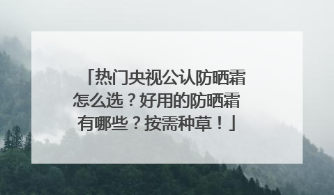 热门央视公认防晒霜怎么选？好用的防晒霜有哪些？按需种草！