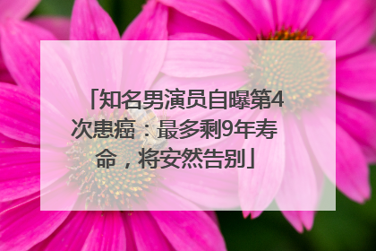 知名男演员自曝第4次患癌：最多剩9年寿命，将安然告别