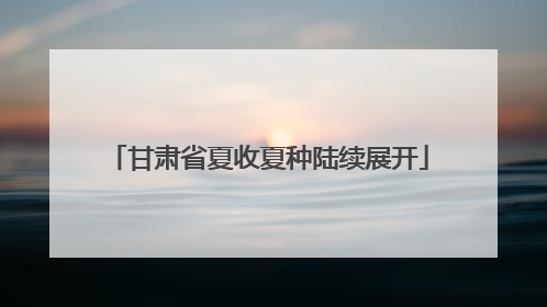 甘肃省夏收夏种陆续展开