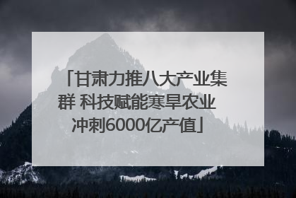 甘肃力推八大产业集群 科技赋能寒旱农业冲刺6000亿产值