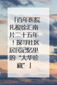 百年医院扎根徐汇南片二十五年！探寻社区居民记忆里的“大华珍藏”