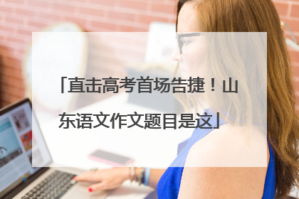 直击高考首场告捷！山东语文作文题目是这