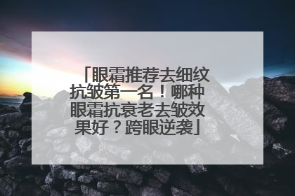 眼霜推荐去细纹抗皱第一名！哪种眼霜抗衰老去皱效果好？跨眼逆袭