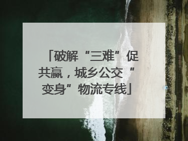 破解“三难”促共赢，城乡公交“变身”物流专线