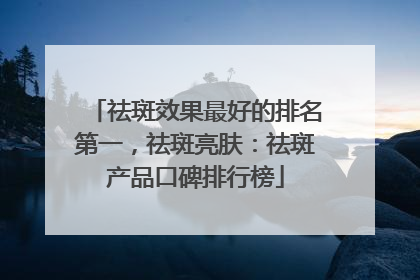 祛斑效果最好的排名第一，祛斑亮肤：祛斑产品口碑排行榜