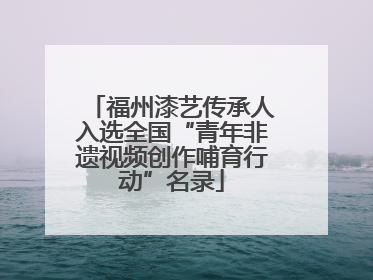 福州漆艺传承人入选全国“青年非遗视频创作哺育行动”名录
