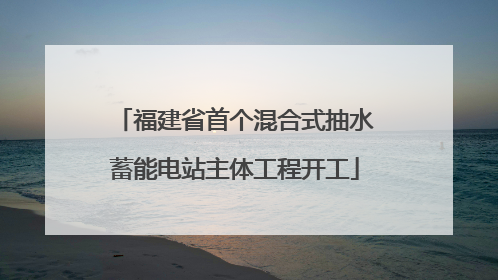 福建省首个混合式抽水蓄能电站主体工程开工