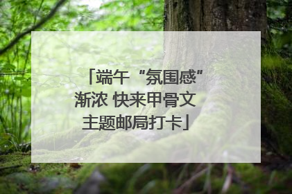 端午“氛围感”渐浓 快来甲骨文主题邮局打卡