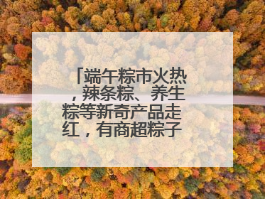 端午粽市火热，辣条粽、养生粽等新奇产品走红，有商超粽子单价低至1元