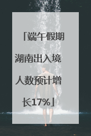 端午假期湖南出入境人数预计增长17%