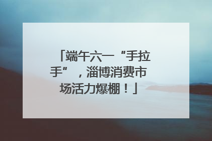 端午六一“手拉手”，淄博消费市场活力爆棚！