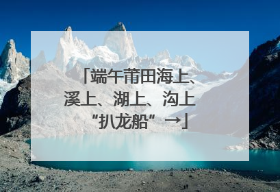 端午莆田海上、溪上、湖上、沟上“扒龙船”→