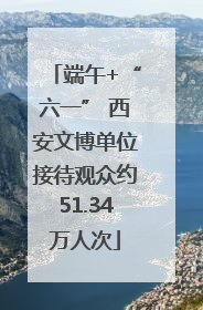 端午+“六一” 西安文博单位接待观众约51.34万人次