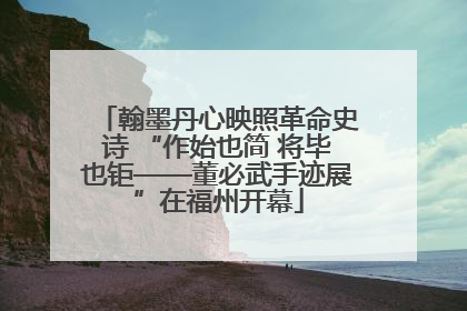 翰墨丹心映照革命史诗 “作始也简 将毕也钜——董必武手迹展”在福州开幕