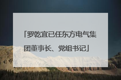 罗乾宜已任东方电气集团董事长、党组书记