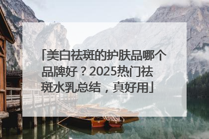 美白祛斑的护肤品哪个品牌好？2025热门祛斑水乳总结，真好用