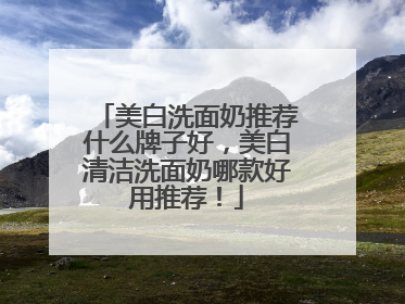 美白洗面奶推荐什么牌子好，美白清洁洗面奶哪款好用推荐！
