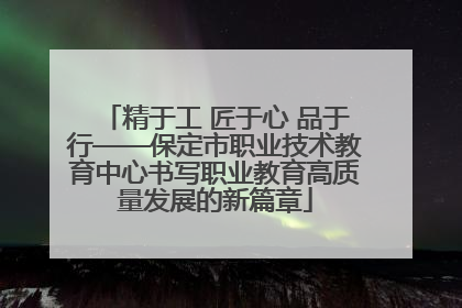 精于工 匠于心 品于行——保定市职业技术教育中心书写职业教育高质量发展的新篇章
