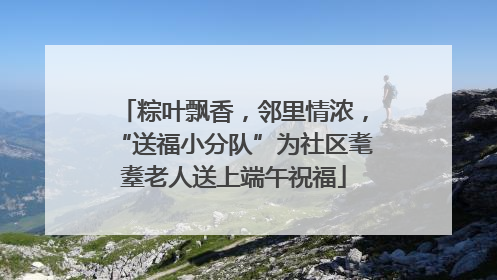 粽叶飘香，邻里情浓，“送福小分队”为社区耄耋老人送上端午祝福