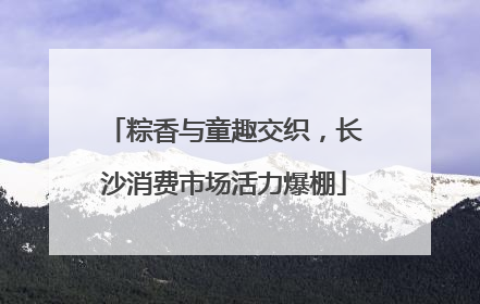 粽香与童趣交织，长沙消费市场活力爆棚