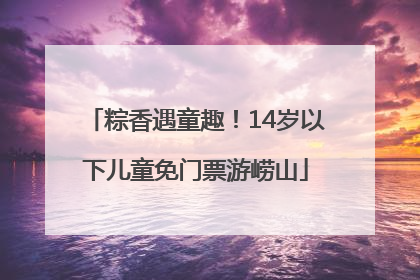 粽香遇童趣！14岁以下儿童免门票游崂山