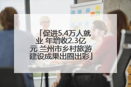 促进5.4万人就业 年增收2.3亿元 兰州市乡村旅游建设成果出圈出彩