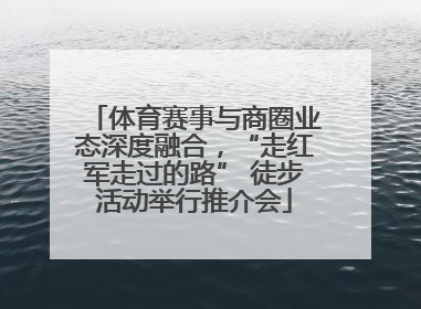 体育赛事与商圈业态深度融合，“走红军走过的路” 徒步活动举行推介会