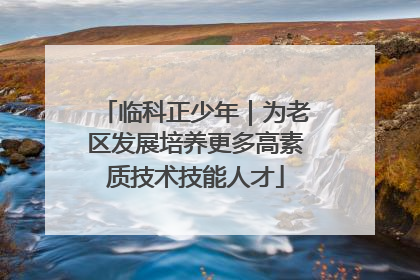 临科正少年｜为老区发展培养更多高素质技术技能人才