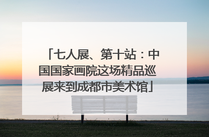 七人展、第十站：中国国家画院这场精品巡展来到成都市美术馆