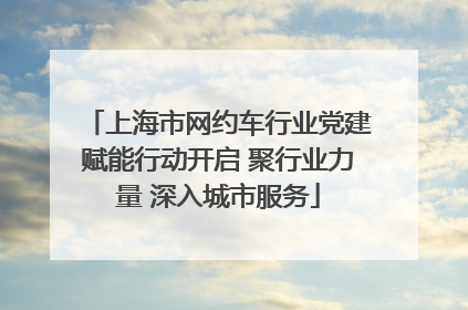 上海市网约车行业党建赋能行动开启 聚行业力量 深入城市服务
