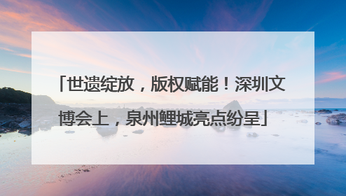 世遗绽放，版权赋能！深圳文博会上，泉州鲤城亮点纷呈