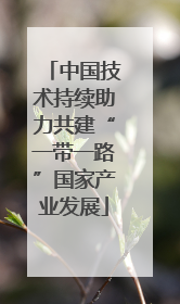 中国技术持续助力共建“一带一路”国家产业发展