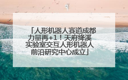 人形机器人赛道成都力量再+1！天府绛溪实验室交互人形机器人前沿研究中心成立